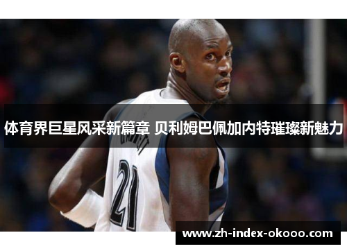 体育界巨星风采新篇章 贝利姆巴佩加内特璀璨新魅力 体育界巨星风采新篇章 贝利姆巴佩加内特璀璨新魅力